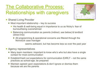 The Collaborative Process:
Relationships with caregivers
 Shared Living Provider
 Most important relationship – key to success
 His health & well-being equal in importance to us as Nicky’s: fear of
burnout/being overwhelmed
 Balancing communication as parents (indirect, see below) & landlord
(direct line)
 All programming & operational concerns are filtered through the
Nonotuck case manager
seems awkward, but has become less so over the past year
 Agency representatives
 Many team members: important to know who’s who but also have a single
contact for most communication
 Establish/hash out expectations for communication EARLY – not the same
practices as school-age, be prepared
 Maintain agreed upon expectations & don’t ignore or dismiss them
because we are the parents
 