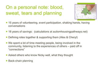 On a personal note: blood,
sweat, tears and planning
 15 years of volunteering, event participation, shaking hands, having
conversations
 18 years of savings: (calculations at autismhousingpathways.net)
 Defining roles together & supporting them (Alex & Cheryl)
 We spent a lot of time meeting people, being involved in the
community, listening to the experiences of others – paid off in
“connections”
 Asked others who know Nicky well, what they thought
 Back-chain planning
 