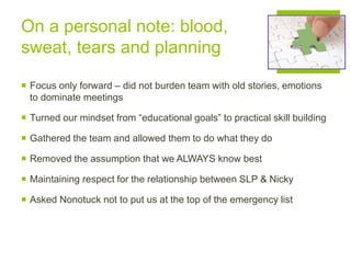 On a personal note: blood,
sweat, tears and planning
 Focus only forward – did not burden team with old stories, emotions
to dominate meetings
 Turned our mindset from “educational goals” to practical skill building
 Gathered the team and allowed them to do what they do
 Removed the assumption that we ALWAYS know best
 Maintaining respect for the relationship between SLP & Nicky
 Asked Nonotuck not to put us at the top of the emergency list
 
