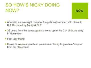 SO HOW’S NICKY DOING
NOW?
 Attended an overnight camp for 2 nights last summer, with plans A,
B & C created by family & SLP
 35 peers from the day program showed up for his 21st birthday party
in November
 First lady friend
 Home on weekends with no pressure on family to give him “respite”
from his placement
NOW
 
