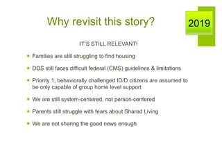 Why revisit this story?
IT’S STILL RELEVANT!
 Families are still struggling to find housing
 DDS still faces difficult federal (CMS) guidelines & limitations
 Priority 1, behaviorally challenged ID/D citizens are assumed to
be only capable of group home level support
 We are still system-centered, not person-centered
 Parents still struggle with fears about Shared Living
 We are not sharing the good news enough
2019
 