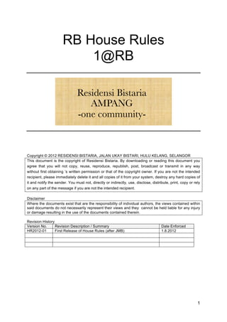 RB House Rules
                          1@RB
                                      !
                                      !
                               Residensi
                                      !  Bistaria 
                                       !
                                   AMPANG
                                -one community-
                                       
                                                    
                                                    
                                                    
Copyright © 2012 RESIDENSI BISTARIA, JALAN UKAY BISTARI, HULU KELANG, SELANGOR
This document is the copyright of Residensi Bistaria. By downloading or reading this document you
agree that you will not copy, reuse, reproduce, republish, post, broadcast or transmit in any way
without first obtaining ’s written permission or that of the copyright owner. If you are not the intended
recipient, please immediately delete it and all copies of it from your system, destroy any hard copies of
it and notify the sender. You must not, directly or indirectly, use, disclose, distribute, print, copy or rely
on any part of the message if you are not the intended recipient.

Disclaimer
Where the documents exist that are the responsibility of individual authors, the views contained within
said documents do not necessarily represent their views and they cannot be held liable for any injury
or damage resulting in the use of the documents contained therein.

Revision History
Version No.      Revision Description / Summary                                      Date Enforced
HR2012-01        First Release of House Rules (after JMB)                            1.8.2012




                                                                                                            1
 