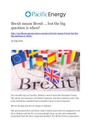 Brexit means Brexit … but the big
question is when?
http://pacificenergyassociates.com/news/brexit-means-brexit-but-the-
big-question-is-when/
22 Aug 2016
Two months ago on Tuesday, Britain voted to leave the European Union.
The shock was immense; the fallout dramatic. But then summer came. The
early turbulence subsided and normality (more or less) returned.
Brexit, though, has not yet begun to happen.
The government does not know what it wants and is not yet equipped to ask
for it. Britain and the EU, it is increasingly clear, are far more intimately
enmeshed than the leave camp had claimed. For all the leavers’ assurances,
 