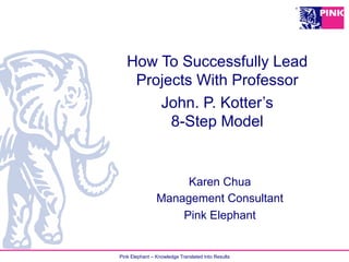 Pink Elephant – Knowledge Translated Into Results
How To Successfully Lead
Projects With Professor
John. P. Kotter’s
8-Step Model
Karen Chua
Management Consultant
Pink Elephant
 