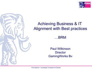 Pink Elephant – Knowledge Translated Into Results
Achieving Business & IT
Alignment with Best practices
…BRM
Paul Wilkinson
Director
GamingWorks Bv
 