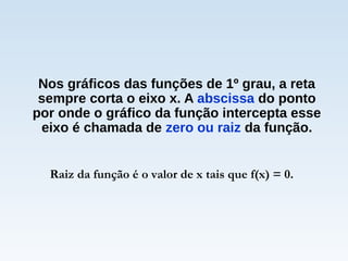 Nos gráficos das funções de 1º grau, a reta
sempre corta o eixo x. A abscissa do ponto
por onde o gráfico da função intercepta esse
eixo é chamada de zero ou raiz da função.
Raiz da função é o valor de x tais que f(x) = 0.
 