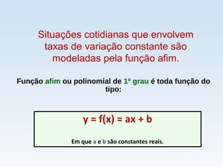 Função afim ou polinomial de 1º grau é toda função do
tipo:
y = f(x) = ax + b
Em que a e b são constantes reais.
Situações cotidianas que envolvem
taxas de variação constante são
modeladas pela função afim.
 