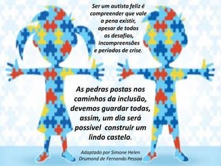 Ser um autista feliz é
compreender que vale
a pena existir,
apesar de todos
os desafios,
incompreensões
e períodos de crise.

As pedras postas nos
caminhos da inclusão,
devemos guardar todas,
assim, um dia será
possível construir um
lindo castelo.
Adaptado por Simone Helen
Drumond de Fernando Pessoa

 