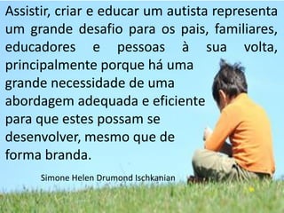 Assistir, criar e educar um autista representa
um grande desafio para os pais, familiares,
educadores e pessoas à sua volta,
principalmente porque há uma
grande necessidade de uma
abordagem adequada e eficiente
para que estes possam se
desenvolver, mesmo que de
forma branda.
Simone Helen Drumond Ischkanian

 
