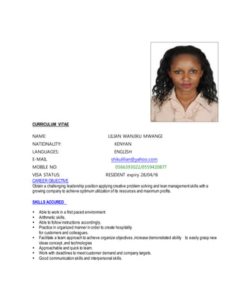 CURRICULUM VITAE
NAME: LILIAN WANJIKU MWANGI
NATIONALITY: KENYAN
LANGUAGES: ENGLISH
E-MAIL shikulilian@yahoo.com
MOBILE NO: 0566393022/0559420877
VISA STATUS: RESIDENT expiry 28/04/16
CAREER OBJECTIVE
Obtain a challenging leadership position applying creative problem solving and lean managementskills with a
growing company to achieve optimum utilization ofits resources and maximum profits.
SKILLS ACCURED
 Able to work in a first paced environment
 Arithmetic skills.
 Able to follow instructions accordingly.
 Practice in organized manner in order to create hospitality
for customers and colleagues.
 Facilitate a team approach to achieve organize objectives ,increase demonstrated ability to easily grasp new
ideas concept ,and technologies
 Approachable and quick to learn.
 Work with deadlines to meetcustomer demand and company targets.
 Good communication skills and interpersonal skills.
 