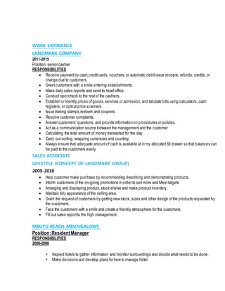 WORK EXPIRIENCE
LANDMARK COMPANY
2011-2015
Position: senior cashier
RESPONSIBILITIES
 Receive paymentby cash,creditcards, vouchers, or automatic debitissue receipts, refunds, credits, or
change due to customers.
 Greetcustomers with a smile entering establishments.
 Make daily sales reports and send to head office.
 Conduct spotcheck to the restof the cashiers.
 Establish or identify prices ofgoods,services or admission, and tabulate bills using calculators, cash
registers, or optical price scanners.
 Issue trading stamps,redeem and coupons.
 Resolve customer complaints.
 Answer customers' questions, and provide information on procedures or policies.
 Act as a communication source between the managementand the customer
 Calculating the total amount of money transacted for the day
 Carry out sorting, wrapping currencies and counting
 Always ensure that adequate amountof cash is available at in my allocated till drawer so that balances can
be paid to the customers easily
SALES ASSOCIATE
LIFESTYLE (CONCEPT OF LANDMARK GROUP)
2009-2010
 Help customer make purchase by recommending describing and demonstrating products.
 Inform customers ofthe on-going promotions in order to sell more and Meettargets
 Arranging and displaying product, stock shelve and make productinventory.
 Maintain tidy appearance ofthe selling area.
 Grant the requestofcustomers by getting new stock, sizes and other design ofthe products requested by
the customers.
 Face the customers with a smile and create a friendly atmosphere for the customers.
 Fill out sales reportto the high management.
MBUYU BEACH MBUNGALOWS
Position:ResidentManager
RESPONSIBILITIES
2006-2008
 Inspecthotels to gather information and monitor surroundings and decide whatneeds to be done.
 Make decisions and develop plans for how to manage hotel.
 