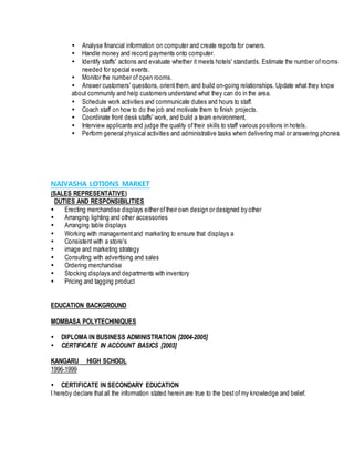  Analyse financial information on computer and create reports for owners.
 Handle money and record payments onto computer.
 Identify staffs' actions and evaluate whether it meets hotels' standards. Estimate the number ofrooms
needed for special events.
 Monitor the number of open rooms.
 Answer customers' questions, orient them, and build on-going relationships. Update what they know
about community and help customers understand what they can do in the area.
 Schedule work activities and communicate duties and hours to staff.
 Coach staff on how to do the job and motivate them to finish projects.
 Coordinate front desk staffs' work, and build a team environment.
 Interview applicants and judge the quality oftheir skills to staff various positions in hotels.
 Perform general physical activities and administrative tasks when delivering mail or answering phones
NAIVASHA LOTIONS MARKET
(SALES REPRESENTATIVE)
DUTIES AND RESPONSIBILITIES
 Erecting merchandise displays either oftheir own design or designed by other
 Arranging lighting and other accessories
 Arranging table displays
 Working with managementand marketing to ensure that displays a
 Consistent with a store's
 image and marketing strategy
 Consulting with advertising and sales
 Ordering merchandise
 Stocking displays and departments with inventory
 Pricing and tagging product
EDUCATION BACKGROUND
MOMBASA POLYTECHINIQUES
 DIPLOMA IN BUSINESS ADMINISTRATION [2004-2005]
 CERTIFICATE IN ACCOUNT BASICS [2003]
KANGARU HIGH SCHOOL
1996-1999
 CERTIFICATE IN SECONDARY EDUCATION
I hereby declare thatall the information stated herein are true to the bestofmy knowledge and belief.
 