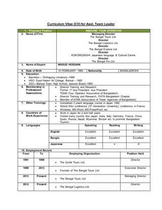 Curriculum Vitae (CV) for Asst. Team Leader
1. Proposed Position INBOUND TOUR OPERATOR
2. Name of Firm Managing Director
The Bengal Tours Ltd.
Director
The Bengal Logistics Ltd.
Director
The Bengal Explore Ltd.
Director
KOKOROZASHI Japanese language & Cultural Centre
Director
The Bengal Pix Ltd.
3. Name of Expert MASUD HOSSAIN
4. Date of Birth 10 FEBRUARY’ 1965 Nationality BANGLADESHI
5. Education:
 Bachelor— Chittagong University--1989
 HSC- Syed Hatem Ali College, Barisal – 1985
 SSC—Barisal Town High School, Jessore Board--1983
6. Membership in
Professional
Associations
 Director Training and Research
Former 1st vice President, vice President
TOAB (Tour Operator Association of Bangladesh)
 Director Training and Research, PATA Bangladesh Chapter,
 Member of ATAB (Association of Travel Agencies of Bangladesh)
7. Other Trainings  Completed 2 years language course in Japan 1992
 Attend 3GU conference (3rd Generation University) conference in France
 Windows, MS-Word, MS-PowerPoint etc
8. Countries of
Work Experience
 Work in Japan for 2 and half years
 Visited many country like; Japan, India, Italy, Germany, France, China,
Spain, Russia, Nepal, Myanmar, Bhutan etc. to promote Bangladesh
Tourism
9. Languages Speaking Reading Writing
English Excellent Excellent Excellent
Bangla Excellent Excellent Excellent
Japanese Excellent x X
10. Employment Record
From To Employing Organization Position Held
1991 1999
 The Guide Tours Ltd.
Director
1999 2013
 Founder of The Bengal Tours Ltd.
Executive Director
2013 Present
 The Bengal Tours Ltd.
Managing Director
2012 Present
 The Bengal Logistics Ltd.
Director
 