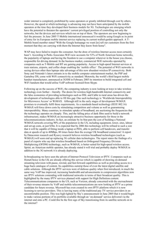 wider internet is completely prohibited by some operators or greatly inhibited through cost by others.
However, the speed at which technology is advancing may not have been anticipated by the mobile
operators at the time they developed their business models for 3G. Technologies are emerging which
have the potential to threaten the operators’ current privileged position of controlling not only the
networks, but the devices and services which run on top of them. The operators are now beginning to
feel the pressure. In June 2005 T-Mobile international announced it would be using Google as its point
of entry for its European mobile internet service replacing its current walled-garden approach. A T-
Mobile board member stated "With the Google homepage we want [to] tell our customers from the first
moment that they are carrying with them the Internet they know from home".
WAP may have failed to inspire the consumer, but the draw of wireless Internet access most certainly
hasn’t. According to Parks Associates WiFi now accounts for 52% of North American home networks,
the popularity of laptops and having the freedom to use a computer wherever in the house you choose,
responsible for driving demand. In the business market, commercial WiFi networks operated by
companies such as T-Mobile and BT are gaining popularity. Access to high-speed Internet services at
train stations, airports, and coffee shops enabling the ‘mobile office’. The potential of WiFi networks is
seeing devices other then laptops take advantage of this now abundant wireless IP connectivity. Both
Sony and Nintendo’s latest entrants in to the mobile computer entertainment market, the PSP and
Gameboy DS, come with WiFi connectivity as standard. Motorola, the world’s third largest mobile
handset manufacturer, announced at 3GSM in February 2005 its intention to build integrated cell and
WiFi handsets that would utilise VoIP software licensed from Skype.
Following up on the success of WiFi, the computing industry is now looking at ways to take wireless
technology even further – literally. The desire for wireless high-bandwidth Internet connectivity and
the false economies of providing technologies such as DSL and Cable to rural areas has driven the
development of technologies able to fill this gap. One such technology is ‘Worldwide Interoperability
for Microwave Access’ or WiMAX. Although still in the early stages of development WiMAX
promises to eventually fulfil these requirements. As a standards based technology (IEEE 802.16)
WiMAX will force down costs by stimulating competition and volume as well as guaranteeing
interoperability. Many countries, to stimulate uptake of broadband, are auctioning the frequencies that
the technology operates on cheaply. This, and the falling price of dark fibre used to build a network
infrastructure, makes WiMAX an increasingly attractive business opportunity for those in the
telecommunications industry. In fact, an estimate by In-Stat puts the cost of building a National
WiMAX network covering 90% of the population in the US, including equipment, tower, sites, labour
and set-up costs, at just $3bn. It is expected that by 2006 this technology will be refined to such a size
that it will be capable of fitting inside a laptop or PDA, able to perform cell handovers, and transfer
data at speeds of up to 40Mbps, 80 times faster then the average UK broadband connection! A report
by Datacomm research and Rysavy research believes wireless broadband technologies (such as
WiMAX) will soon end up replacing 3G cellular data technologies. The report states the findings of a
panel of experts who say that wireless broadband based on Orthogonal Frequency Division
Multiplexing (OFDM) technology, such as WiMAX, is better suited for high-speed wireless access.
Sprint, an American mobile operator, has already stated it will trial and probably deploy WiMAX in
addition to the 3G network it is already deploying.
In broadcasting we have seen the advent of Internet Protocol Television or IPTV. Companies such as
HomeChoice in the UK are already offering this service which is capable of showing on-demand
streaming television with pause, rewind, and fast-forward capabilities as well as providing access to a
huge back catalogue of content. Its capabilities outstrip those of even the latest digital satellite and
cable solutions. Although the IPTV services were of dubious quality when first introduced, in much the
same way VoIP has improved, increasing bandwidth and advancements in compression algorithms now
see IPTV solutions contending with traditional networks in terms of their broadcast quality. This is
highlighted by the many IPTV services planned with support for High Definition content.
Telecommunications companies in the US, such as Verizon, already concerned with the encroachment
of their revenue streams by VoIP and mobile telecommunications are now looking at IPTV as a prime
candidate for future revenue. Microsoft has even created its own IPTV platform which it is now
licensing to service providers. This is leaving many of the traditional pay TV service providers in an
uncomfortable position. This was high-lighted by Sky’s announcement in June 2005 that it would begin
to make various portions of its portfolio available through an ‘on-demand’ service delivered via the
internet and onto a PC. Could this be the first sign of Sky transitioning from its satellite network on to
the internet?
 