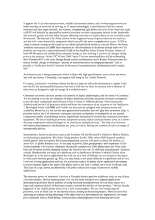 It appears the fixed telecommunications, mobile telecommunications, and broadcasting networks are
either moving, or soon will be moving, to IP based technologies. Consolidation of all our various
networks into one single network, the Internet, is happening right before our eyes. Even if services such
as IPTV will initially be operated by network providers in order to guarantee service levels, bandwidth
and network quality will inevitably increase allowing even services such as these to run un-aided across
the Internet. The Internet’s flexibility allows for the support of many disparate devices and services,
and this will create demand for companies which can offer the most comprehensive access. KDDI in
Japan is already touting an all-round service which includes both mobile access and fibre to the home.
Vodafone announced at CeBIT their intentions to offer broadband to the home through their own 3G
network, moving into a space traditionally held by the fixed line telcos. France Telecom, owners of
both ISP Wanadoo and mobile phone operator Orange, is also showing it is aware of changes taking
place in the industry. On the 29th
of June 2005 France Telecom announced they will be re-branding
their Wanadoo ISP to the same Orange brand as their mobile phone outfit. France Telecom states the
reason for this change as wanting to “pursue its transformation as an integrated operator” and to
provide a “whole new world of services in the areas of communication, infotainment and everyday
life”.
An infrastructure is being constructed which will provide high speed Internet access from anywhere
and with any device. Ultimately, convergence will bring us the Unified Network.
Of course, a network is worthless without the devices that can utilise the information it carries. Until
now the PC has dominated the Internet, but soon it will have to share its position with a plethora of
other devices designed to take advantage of a unified network.
Consumer electronics devices already rely heavily on digital technologies, and this trend will continue.
We are starting to see the development of digital platforms allowing consumer electronics companies
to use the same components and software across a variety of different devices. Sony has recently
finished work on the Cell processor which will form the centrepiece of its successor to the PlayStation
2. Developed jointly with IBM and Toshiba the processor is equipped with immense power and
scalability. However, it’s not just the next generation PlayStation that will play host to the new chip. A
platform such as the Cell empowers consumer electronics companies to standardise on one central
component capable of performing various digital tasks demanded of modern day consumer electronics
equipment. The use of such high powered equipment actually makes sound economic sense as it allows
the same components and technologies to be used across multiple devices. This kind of architecture
will reduce development cycle durations and costs, as well as driving the creation of a diverse range of
interoperable devices.
Smart-phones, based on platforms such as the Symbian OS and Microsoft’s Window’s Mobile Edition,
are increasing in popularity. The Zelos Group predicts that by 2008, sales of full-featured handsets,
mobile phones that incorporate full-featured operating systems, will grow to about 290 million, or
about 43% of global handset sales. At this rate of growth Zelos group predicts that shipments of full-
feature handsets will overtake shipments of personal computers in 2006. Based upon the Psion code
base, the Symbian mobile operating system has found its way into 15 different manufacturers’ handsets
already. Handsets that are based on a platform such as Symbian or Window’s Mobile Edition allow
developers to write native applications that will run on a host of different devices instead of having to
re-write each from the ground up. This, you may think, is not much different to a platform such as Java.
However, writing applications natively for a platform such as Symbian allows application developers
to access features right at the heart of the phone such as the user’s contact list or even invoking a call.
This kind of scope, power and flexibility will spark a whole new range of innovative mobile
applications.
The immense power of tomorrow’s devices will enable them to perform additional tasks on top of their
core functionality. Device manufacturers will use this extra horsepower to support application
development platforms that in addition to being tried and tested platforms provide them access to a
large and experienced pool of developers eager to extend the abilities of their product. This has already
happened on the mobile phone where Java is now commonplace. We are also seeing targeted
platforms, such as Flash Lite on the Interface layer, making an increasing impact. Manufacturers like
Samsung are already taking advantage of the rapid interface development and experienced developer
pool a platform such as Flash brings. Some recently released phones from Samsung have user
 