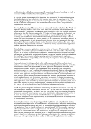 proficient interface and backend programming skills many already have good knowledge in, it will be
possible to build powerful, flexible systems rapidly and profitably.
As expertise in these areas grows it will be possible to take advantage of the opportunities emerging
from the introduction of new technologies. It is important not to forget the importance of the PC in
these emerging technologies. Its unique breadth of input capabilities, output capabilities, and power,
provide an extremely strong interface, and one which will still be used to make many of the more
complex digital interactions.
However, the functionality of the web and browser are currently stretched to the limit. The PC will too
experience change as we move to the future. Some of the tasks we currently perform within a web
browser are simply a consequence of making use of the technologies which were available to produce a
solution at the time. The Web is a medium, like TV, Radio, or Cinema. It excels at the function it was
developed for – browsing information. The web is simply an interactive library, based on pages of
knowledge, enhanced here and there with the benefits that digital interaction can bring. It is not the
Internet. The use of forward and back buttons is perfect for the exploration of information. However, it
begins to break down when the task deviates from this function, but as there are currently few other
options, this is the route many have taken to produce their internet based solutions. The future will see
many of the tasks that you currently perform in a web browser moving to custom internet applications
when the appropriate frameworks are developed.
Online banking, e-commerce applications, social networking services, are all better suited to work as
applications. That’s not to say they shouldn’t be accessible from a web browser, but it does mean they
shouldn’t be exclusively accessible from a web browser. It seems only a matter of time before people
will be able to use these online applications in the same way they use any other application installed on
their machines. What is required is for the operating system (OS) manufacturers to implement a
framework that facilitates this possibility whilst preventing the compromise of security and retaining
complete control for the user.
For example, instead of visiting your bank online and being presented with the usual web-based
interface, you would be presented with an option to ‘launch banking application’. Clicking on this link
would handover control from the browser to an online application manager built into the OS. This
manager would provide a ‘sand-box’ for applications to run in preventing access to potentially
sensitive information on a user’s machine without their permission (much like java) and would require
interaction from the user to launch, instead of an abuse prone auto-launching functionality. What would
make the online application manager so different from the web would be its relationship with the rest
of the operating system. Once an online application has been launched, it would appear in your list of
recently used applications with the option to keep it there permanently. To the user it would appear
transparently as just another application on their computer. As management and administration of the
online applications would be handled by an online application manager in the operating system, ease of
removal and assurance of security could be ensured. The user experience is dramatically improved as
they interact with an interface designed specifically for the task they are performing.
The PC also provides the perfect platform for administrating other devices and services which may not
have the breadth of input and output options that a PC has. The iPod and iTunes partnership shows a
great example of complimentary services. A user may wish to have access to a service at all times, but
this does not necessarily mean they need access to the administration and management of a service at
all times. The design of a product should consider where there are opportunities to separate
functionality amongst devices to improve usability. A unified network provides an incredible platform
for introducing this functionality.
On mobile phones we are seeing the growing popularity of platforms such as Symbian. By creating
middleware Symbian applications in C++ which launch flash interfaces it is possible to rapidly develop
applications on a phone that operate with much the same philosophy as discussed above in regards to
web applications. Phone services do not have to be accessed through WAP browsers. For example, an
online telephone directory service could provide users with the opportunity to install a free branded
application on to their mobile phone. They would receive the application by setting up an account
online. The user registers for their application on the PC, they set-up common postcodes (Home, work,
partner’s, friend’s etc) and common services (Takeaways, cabs, flowers) they expect to use whilst on
the move, as well as providing their phone number for delivery of the application to their handset.
 
