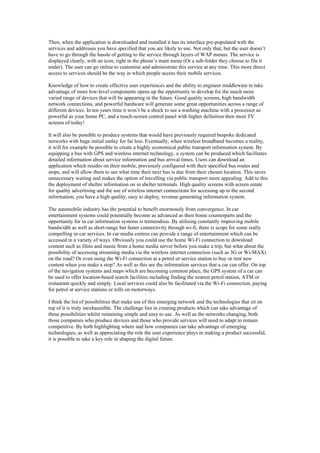 Then, when the application is downloaded and installed it has its interface pre-populated with the
services and addresses you have specified that you are likely to use. Not only that, but the user doesn’t
have to go through the hassle of getting to the service through layers of WAP menus. The service is
displayed clearly, with an icon, right in the phone’s main menu (Or a sub-folder they choose to file it
under). The user can go online to customise and administrate this service at any time. This more direct
access to services should be the way in which people access their mobile services.
Knowledge of how to create effective user experiences and the ability to engineer middleware to take
advantage of more low-level components opens up the opportunity to develop for the much more
varied range of devices that will be appearing in the future. Good quality screens, high bandwidth
network connections, and powerful hardware will generate some great opportunities across a range of
different devices. In ten years time it won’t be a shock to see a washing machine with a processor as
powerful as your home PC, and a touch-screen control panel with higher definition then most TV
screens of today!
It will also be possible to produce systems that would have previously required bespoke dedicated
networks with huge initial outlay for far less. Eventually, when wireless broadband becomes a reality,
it will for example be possible to create a highly economical public transport information system. By
equipping a bus with GPS and wireless internet technology, a system can be produced which facilitates
detailed information about service information and bus arrival times. Users can download an
application which resides on their mobile, previously configured with their specified bus routes and
stops, and will allow them to see what time their next bus is due from their chosen location. This saves
unnecessary waiting and makes the option of travelling via public transport more appealing. Add to this
the deployment of shelter information on in shelter terminals. High quality screens with screen estate
for quality advertising and the use of wireless internet connections for accessing up to the second
information, you have a high quality, easy to deploy, revenue generating information system.
The automobile industry has the potential to benefit enormously from convergence. In car
entertainment systems could potentially become as advanced as their home counterparts and the
opportunity for in car information systems is tremendous. By utilising constantly improving mobile
bandwidth as well as short-range but faster connectivity through wi-fi, there is scope for some really
compelling in-car services. In car media centres can provide a range of entertainment which can be
accessed in a variety of ways. Obviously you could use the home Wi-Fi connection to download
content such as films and music from a home media server before you make a trip, but what about the
possibility of accessing streaming media via the wireless internet connection (such as 3G or Wi-MAX)
on the road? Or even using the Wi-Fi connection at a petrol or service station to buy or rent new
content when you make a stop? As well as this are the information services that a car can offer. On top
of the navigation systems and maps which are becoming common place, the GPS system of a car can
be used to offer location-based search facilities including finding the nearest petrol station, ATM or
restaurant quickly and simply. Local services could also be facilitated via the Wi-Fi connection, paying
for petrol at service stations or tolls on motorways.
I think the list of possibilities that make use of this emerging network and the technologies that sit on
top of it is truly inexhaustible. The challenge lies in creating products which can take advantage of
these possibilities whilst remaining simple and easy to use. As well as the networks changing, both
those companies who produce devices and those who provide services will need to adapt to remain
competitive. By both highlighting where and how companies can take advantage of emerging
technologies, as well as appreciating the role the user experience plays in making a product successful,
it is possible to take a key role in shaping the digital future.
 