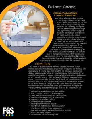 Fulfillment Services
Literature, Product Storage
& Inventory Management
FGS offers pallet, rack, shelf, bin, and
secure storage solutions. All SKUs and
item locations are identified and tracked
with barcodes to systematically move
materials and effectively manage the
process between longer term storage
and high-velocity forward pick-pack
locations. Products are stored based
on usage, analysis, and product
relationship to minimize restocking and
material movement efforts. Inventory
levels are tracked and reported in real-
time and orders are automatically allocated
to available inventory regardless of the
source.  Kits, raw materials, and finished
goods can all share inventories seamlessly. We
have dozens of item-level attributes and features
used to manage obsolescence, effective dates, and
replenishment rules. For your valuable and premium
items, our storage is secure and guarded with cameras and
swipe badge technology to prevent theft and fraudulent use.
Order Processing
FGS offers an eCommerce web interface for order placement and an
administration console that ties your operations directly into our facilities. Our
system goes well beyond order entry and FGS has integrated web-to-print
solutions for document creation, personalization, and customization. We’ve
included robust features to support cross-marketing with partners, distributors,
and any channel you serve. With FGS as your fulfillment provider you can
provide a one-stop-shop for literature, on-demand, and premium items in a
single user-interface. Your users can even distribute using physical delivery
and electronic delivery in a single platform – even within the same order.
Because we are real-time and web-based, your operational managers can
control everything right at their fingertips. Some of the core features are:
•	 Customized & Branded to Your Look and Feel
•	 User, Firm and Producer Level Restrictions
•	 State & Federal Compliance Rules Management
•	 Document Item Dependency & Associations
•	 Dynamic & Custom Kit Creation
•	 Date Fed Order Placement
•	 Order Driven Document Creation
•	 User Driven Customization & Personalization
•	 User Driven eDelivery Setup & Execution
•	 Real-time Integration with any Client CRM or Website
•	 Punch Out Ready Application
•	 Pre-built APIs for Ease of Integration
 