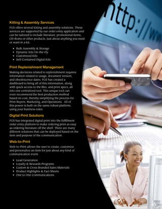 Kitting & Assembly Services
FGS offers several kitting and assembly solutions. These
services are supported by our order entry application and
can be tailored to include literature, promotional items,
CD-Roms or other products. Just about anything you need
or want in a kit.
•	 Bulk Assembly & Storage
•	 Dynamic Kits On-the-Fly
•	 Customized Kits
•	 Self-Contained Digital Kits
Print Replenishment Management
Making decisions related to replenishment requires
information related to usage, document version,
and obsolescence dates. FGS has created a
dashboard to bring all of this information, along
with quick access to the files, and print specs, all
into one centralized tool. This unique tool can
even recommend the best production method
based on cost, thereby simplifying the process for
Print Buyers, Marketing, and Operations. All of
this power is built on the same robust platform,
using your business rules.
Digital Print Solutions
FGS has integrated digital print into the fulfillment
order entry platform to make ordering print as easy
as ordering literature off the shelf. There are many
different solutions that can be deployed based on the
item and purpose of the communication.
Web-to-Print
Web-to-Print allows the user to create, customize
and personalize an item for just about any kind of
communication event.
•	 Lead Generation
•	 Loyalty & Rewards Programs
•	 Custom & Cross Branded Sales Materials
•	 Product Highlights & Fact Sheets
•	 One to One Communications
 