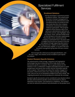 Specialized Fulfillment
Services
Enrollment Solutions
FGS has developed a retirement product
enrollment solution. This solution puts
the power of project management in
the hands of your administration staff.
Enrollment books are produced from
data feeds that drive new company
enrollments, terminations and new
employee participants. This program
supports all the business rules as set
up by your administration staff and can
create the sections, plan highlights, fund
fact sheets, forms, and then builds books
on-the-fly based on the plan requirements.
These books can be customized to the
company or participant level. All assets used
to support the process are housed in @Access
and updated through supporting data feeds or
file swap processes. Updates can be supplied by
you, your third-party supplier, or as part of the FGS
document management group data-fed auto creation
services.
FGS manages the whole process through distribution, and
all costs, usage, and volumes can be included in your reports
for analysis.
Custom Recipient Specific Solutions
The advancement of data storage, integration and segregation
technologies has been embraced by FGS to help clients create
documents specific to a recipient. This is a great solution for the
industry to use a combination of digital and traditional print to create
prospectuses and reports that include only the information specific
to the recipient. This solution can reduce the number of pages in a
document, which lowers print costs, reduces postage and mailing
costs, and can run as an automated workflow from start to finish. The
outgoing document can even be produced to eliminate the envelope.
Recipient specific documents can be considered in any situation where
the data and investment specifics can be mined down to what is
important to the investor, and required for compliance. This solution
can also be utilized by marketers and wholesalers on the product level.
 