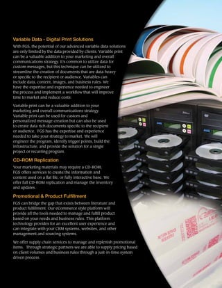 Variable Data - Digital Print Solutions
With FGS, the potential of our advanced variable data solutions
are only limited by the data provided by clients. Variable print
can be a valuable addition to your marketing and overall
communications strategy. It’s common to utilize data for
custom messages, but this technique can be utilized to
streamline the creation of documents that are data-heavy
or specific to the recipient or audience. Variables can
include data, content, images, and business rules. We
have the expertise and experience needed to engineer
the process and implement a workflow that will improve
time to market and reduce costs.
Variable print can be a valuable addition to your
marketing and overall communications strategy.
Variable print can be used for custom and
personalized message creation but can also be used
to create data rich documents specific to the recipient
or audience. FGS has the expertise and experience
needed to take your strategy to market. We will
engineer the program, identify trigger points, build the
infrastructure, and provide the solution for a single
project or recurring program.
CD-ROM Replication
Your marketing materials may require a CD-ROM;
FGS offers services to create the information and
content used on a flat file, or fully interactive base. We
offer full CD-ROM replication and manage the inventory
and updates.
Promotional & Product Fulfillment
FGS can bridge the gap that exists between literature and
product fulfillment. Our eCommerce style platform will
provide all the tools needed to manage and fulfill product
based on your needs and business rules. This platform
technology provides for an excellent user experience and
can integrate with your CRM systems, websites, and other
management and sourcing systems.
We offer supply chain services to manage and replenish promotional
items. Through strategic partners we are able to supply pricing based
on client volumes and business rules through a just-in-time system
driven process.
 