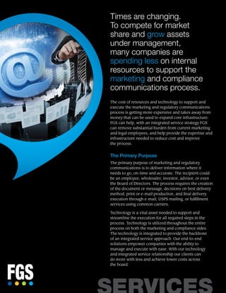 Times are changing.
To compete for market
share and grow assets
under management,
many companies are
spending less on internal
resources to support the
marketing and compliance
communications process.
The cost of resources and technology to support and
execute the marketing and regulatory communications
process is getting more expensive and takes away from
money that can be used to expand core infrastructure.
FGS can help, with an integrated service strategy FGS
can remove substantial burden from current marketing
and legal employees, and help provide the expertise and
infrastructure needed to reduce cost and improve
the process.
The Primary Purpose
The primary purpose of marketing and regulatory
communications is to deliver information where it
needs to go, on-time and accurate. The recipient could
be an employee, wholesaler, investor, advisor, or even
the Board of Directors. The process requires the creation
of the document or message, decisions on best delivery
method, print or e-mail production, and final delivery
execution through e-mail, USPS mailing, or fulfillment
services using common carriers.
Technology is a vital asset needed to support and
streamline the execution for all required steps in the
process. Technology is utilized throughout the entire
process on both the marketing and compliance sides.
The technology is integrated to provide the backbone
of an integrated service approach. Our end-to-end
solutions empower companies with the ability to
manage and execute with ease. With our technology
and integrated service relationship our clients can
do more with less and achieve lower costs across
the board.
 