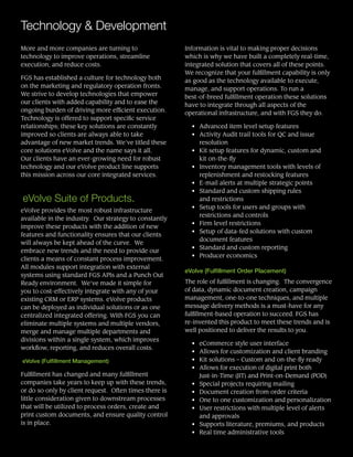 Technology & Development
More and more companies are turning to
technology to improve operations, streamline
execution, and reduce costs.
FGS has established a culture for technology both
on the marketing and regulatory operation fronts.
We strive to develop technologies that empower
our clients with added capability and to ease the
ongoing burden of driving more efficient execution.
Technology is offered to support specific service
relationships; these key solutions are constantly
improved so clients are always able to take
advantage of new market trends. We’ve titled these
core solutions eVolve and the name says it all.  
Our clients have an ever-growing need for robust
technology and our eVolve product line supports
this mission across our core integrated services.
eVolve Suite of Products.
eVolve provides the most robust infrastructure
available in the industry. Our strategy to constantly
improve these products with the addition of new
features and functionality ensures that our clients
will always be kept ahead of the curve. We
embrace new trends and the need to provide our
clients a means of constant process improvement.
All modules support integration with external
systems using standard FGS APIs and a Punch Out
Ready environment. We’ve made it simple for
you to cost-effectively integrate with any of your
existing CRM or ERP systems. eVolve products
can be deployed as individual solutions or as one
centralized integrated offering. With FGS you can
eliminate multiple systems and multiple vendors,
merge and manage multiple departments and
divisions within a single system, which improves
workflow, reporting, and reduces overall costs.
eVolve (Fulfillment Management)
Fulfillment has changed and many fulfillment
companies take years to keep up with these trends,
or do so only by client request. Often times there is
little consideration given to downstream processes
that will be utilized to process orders, create and
print custom documents, and ensure quality control
is in place.
Information is vital to making proper decisions
which is why we have built a completely real-time,
integrated solution that covers all of these points.
We recognize that your fulfillment capability is only
as good as the technology available to execute,
manage, and support operations. To run a
best-of-breed fulfillment operation these solutions
have to integrate through all aspects of the
operational infrastructure, and with FGS they do.
• 	 Advanced item level setup features
• 	 Activity Audit trail tools for QC and issue
resolution
• 	 Kit setup features for dynamic, custom and
kit on-the-fly
• 	 Inventory management tools with levels of
replenishment and restocking features
• 	 E-mail alerts at multiple strategic points
•	 Standard and custom shipping rules
and restrictions
• 	 Setup tools for users and groups with
restrictions and controls
• 	 Firm level restrictions
• 	 Setup of data-fed solutions with custom
document features
• 	 Standard and custom reporting
• 	 Producer economics
eVolve (Fulfillment Order Placement)
The role of fulfillment is changing. The convergence
of data, dynamic document creation, campaign
management, one-to-one techniques, and multiple
message delivery methods is a must-have for any
fulfillment-based operation to succeed. FGS has
re-invented this product to meet these trends and is
well positioned to deliver the results to you.
• 	 eCommerce style user interface
• 	 Allows for customization and client branding
• 	 Kit solutions – Custom and on-the-fly ready
• 	 Allows for execution of digital print both
Just-in-Time (JIT) and Print-on-Demand (POD)
• 	 Special projects requiring mailing
• 	 Document creation from order criteria
• 	 One to one customization and personalization
• 	 User restrictions with multiple level of alerts
and approvals
• 	 Supports literature, premiums, and products
• 	 Real time administrative tools
 