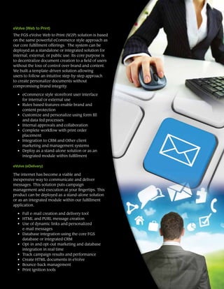 eVolve (Web to Print)
The FGS eVolve Web to Print (W2P) solution is based
on the same powerful eCommerce style approach as
our core fulfillment offerings. The system can be
deployed as a standalone or integrated solution for
internal, external, or public use. Its core purpose is
to decentralize document creation to a field of users
without the loss of control over brand and content.
We built a template-driven solution allowing
users to follow an intuitive step-by-step approach
to create personalize documents without
compromising brand integrity.
• 	 eCommerce style storefront user interface
for internal or external use
• 	 Rules based features enable brand and
content protection
• 	 Customize and personalize using form fill
and data fed processes
• 	 Internal approvals and collaboration
• 	 Complete workflow with print order
placement
• 	 Integration to CRM and Other client
marketing and management systems
•	 Deploy as a stand-alone solution or as an
integrated module within fulfillment
eVolve (eDelivery)
The internet has become a viable and
inexpensive way to communicate and deliver
messages. This solution puts campaign
management and execution at your fingertips. This
product can be deployed as a stand-alone solution
or as an integrated module within our fulfillment
application.
• 	 Full e-mail creation and delivery tool
• 	 HTML and PURL message creation
• 	 Use of dynamic links and personalized
e-mail messages
• 	 Database integration using the core FGS
database or integrated CRM
• 	 Opt-in and opt-out marketing and database
integration in real time
• 	 Track campaign results and performance
• 	 Create HTML documents in eVolve
• 	 Bounce-back management
• 	 Print ignition tools
 