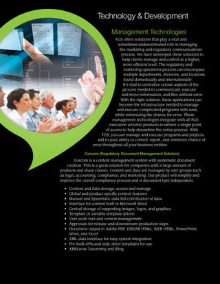 Technology & Development
Management Technologies
FGS offers solutions that play a vital and
sometimes underestimated role in managing
the marketing and regulatory communications
process. We have developed these solutions to
help clients manage and control at a higher,
more efficient level. The regulatory and
marketing operations process can encompass
multiple departments, divisions, and locations
found domestically and internationally.
It’s vital to centralize certain aspects of the
process needed to communicate, execute
and move information, and files without error.
With the right solution, these applications can
become the infrastructure needed to manage
and execute complicated programs with ease,
while minimizing the chance for error. These
management technologies integrate with all FGS
execution (eVolve) products to deliver a single point
of access to help streamline the entire process. With
FGS, you can manage and execute programs and projects,
add to your ability to control, report, and minimize chance of
error throughout all your business entities.
Corcom (Regulatory Document Management Solution)
Corcom is a content management system with systematic document
creation. This is a great solution for companies with a large amount of
products and share classes. Content and data are managed by user groups such
as legal, accounting, compliance, and marketing. Our product will simplify and
improve the overall compliance process and is document type independent.
• 	 Content and data storage; access and manage
• 	 Global and product specific content features
• 	 Manual and Systematic data fed contribution of data
• 	 Interface for content built in Microsoft Word
• 	 Central storage of supporting images, logos, and graphics
• 	 Template or variable template driven
• 	 User audit trail and version management
• 	 Approvals for release and downstream production steps
• 	 Document output in Adobe PDF, EDGAR HTML, WEB HTML, PowerPoint,
Word, and Excel
• 	 XML data interface for easy system integration
• 	 Pre-built APIs and style sheet templates for use
• 	 XBRLnow Taxonomy and filing
 
