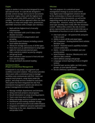 Crypta
Crypta is similar to @Access but designed for more
specialized needs. It is specifically designed to
provide central storage and access for documents
of any kind. Crypta comes with the highest level
of security and is fully HIPPA and SAS 70 Type II
certified. Our self-service approach offers our client
the ability to setup and assign users, permissions,
and folder structures with a simple user-interface.
• 	 Built with the highest level of security
infrastructure
• 	 Fully redundant with Level 4 data center
disaster recovery
• 	 Unlimited levels of categorization and
grouping
• 	 Advanced search features including content
level within documents
• 	 Allows for storage and access of all file types
• 	 Host client acts as administrator to setup user
rights for internal and external users
• 	 User controls to restrict access by category
and group levels
• 	 User controls to alert access to host and user
start and stop dates
• 	 Group and batch document loading
Centerpoint Client
(Project and Workflow Management)
Centerpoint is our project management and
workflow execution solution. This product provides
client users with a centralized way to manage
workflow and communicate with FGS. Users can
setup & track projects, setup items under the
project, and setup services needed for each item.
This system has been integrated into the FGS
Centerpoint management system and allows for
project management on many levels.
•	 Manage multiple departments and divisions
•	 Setup and track projects and programs
•	 Recall information to setup recurring projects
•	 Track costs from start to finish
•	 Setup and assign services to projects and items
•	 Distribution and mailing database storage
•	 Access to all FGS execution tools within Projects
•	 Integration to fulfillment and print replenishment
•	 Reporting on the user, department, division
and product level
@Access
The core purpose of a centralized asset
management strategy is access and control.
Your digital asset management solution should
be the central place to house all current and
past versions of final documents, as well as the
supporting assets such as design files, images
and data files. However, many are limited to the
asset type and they don’t really offer the necessary
control. Without this control, the risk of errors
grows exponentially and could result in the use or
distribution of incorrect or out-of-date materials.
•	 One load-and-go – All systems link and point
to file or asset
•	 Ability to store all file and asset types
•	 SEC Compliant – Hosting behind client website
literature area
•	 Search – Powerful search capability includes
content within files
•	 Alerts – E-mail alerts at multiple user and
activity points
•	 Asset Features – Review, Obsolescence and
effective date controls
•	 Client defined catalogs and groups
•	 Language version layering to host or English
version
• 	 Powerful user-access rights can limit users,
groups, or even specific assets
• 	 Secure eDelivery capabilities integrated
 