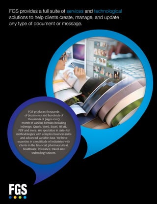 FGS provides a full suite of services and technological
solutions to help clients create, manage, and update
any type of document or message.
FGS produces thousands
of documents and hundreds of
thousands of pages every
month in various formats including
InDesign, Quark, Word, Excel, HTML,
PDF and more. We specialize in data-fed
methodologies with complex business rules
and advanced variable data. We have
expertise in a multitude of industries with
clients in the financial, pharmaceutical,
healthcare, insurance, travel and
technology sectors.
 