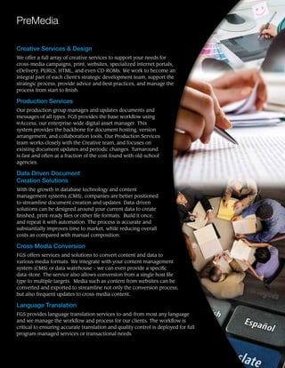 PreMedia
Creative Services & Design
We offer a full array of creative services to support your needs for
cross-media campaigns, print, websites, specialized internet portals,
eDelivery, PURLS, HTML, and even CD-ROMs. We work to become an
integral part of each client’s strategic development team, support the
strategic process, provide advice and best practices, and manage the
process from start to finish.
Production Services
Our production group manages and updates documents and
messages of all types. FGS provides the base workflow using
@Access, our enterprise-wide digital asset manager. This
system provides the backbone for document hosting, version
arrangement, and collaboration tools. Our Production Services
team works closely with the Creative team, and focuses on
existing document updates and periodic changes. Turnaround
is fast and often at a fraction of the cost found with old-school
agencies.
Data Driven Document
Creation Solutions
With the growth in database technology and content
management systems (CMS), companies are better positioned
to streamline document creation and updates. Data-driven
solutions can be designed around your current data to create
finished, print-ready files or other file formats. Build it once,
and repeat it with automation. The process is accurate and
substantially improves time to market, while reducing overall
costs as compared with manual composition.
Cross Media Conversion
FGS offers services and solutions to convert content and data to
various media formats. We integrate with your content management
system (CMS) or data warehouse – we can even provide a specific
data-store. The service also allows conversion from a single host file
type to multiple targets. Media such as content from websites can be
converted and exported to streamline not only the conversion process,
but also frequent updates to cross-media content.
Language Translation
FGS provides language translation services to-and-from most any language
and we manage the workflow and process for our clients. The workflow is
critical to ensuring accurate translation and quality control is deployed for full
program managed services or transactional needs.
 