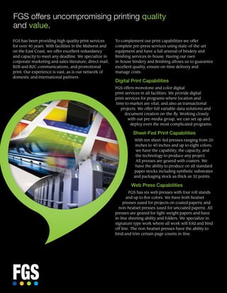 FGS offers uncompromising printing quality
and value.
FGS has been providing high-quality print services
for over 40 years. With facilities in the Midwest and
on the East Coast, we offer excellent redundancy
and capacity to meet any deadline. We specialize in
corporate marketing and sales literature, direct mail,
B2B and B2C communications, and promotional
print. Our experience is vast, as is our network of
domestic and international partners.
To complement our print capabilities we offer
complete pre-press services using state-of-the-art
equipment and have a full arsenal of bindery and
finishing services in-house. Having our own
in-house bindery and finishing allows us to guarantee
excellent quality, ensure on-time delivery and
manage costs.
Digital Print Capabilities
FGS offers monotone and color digital
print services in all facilities. We provide digital
print services for programs where location and
time to market are vital, and also as transactional
projects. We offer full variable-data solutions and
document creation on-the-fly. Working closely
with our pre-media group, we can set up and
deploy even the most complicated programs.
Sheet-Fed Print Capabilities
With ten sheet-fed presses ranging from 20
inches to 40 inches and up to eight colors,
we have the capability, the capacity, and
the technology to produce any project.
All presses are geared with coaters. We
have the ability to produce on all standard
paper stocks including synthetic substrates
and packaging stock as thick as 32 points.
Web Press Capabilities
FGS has six web presses with four roll stands
and up to five colors. We have both heatset
presses (used for projects on coated papers) and
non-heatset presses (used for uncoated papers). All
presses are geared for light-weight papers and have
in-line sheeting ability and folders. We specialize in
signature type work where all work will fold and bind
off line. The non-heatset presses have the ability to
bind and trim certain page counts in-line.
 