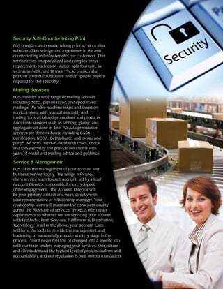 Security Anti-Counterfeiting Print
FGS provides anti-counterfeiting print services. Our
substantial knowledge and experience in the anti-
counterfeiting industry benefits our customers. This
service relies on specialized and complex press
requirements such as 64-station split fountain, as
well as invisible and IR inks. These presses also
print on synthetic substrates and on specific papers
required for this specialty.
Mailing Services
FGS provides a wide range of mailing services
including direct, personalized, and specialized
mailings. We offer machine inkjet and insertion
services along with manual assembly and
mailing for specialized promotions and products.
Additional services such as tabbing, gluing, and
tipping are all done in-line. All data preparation
services are done in-house including CASS
Certification, NCOA, DeDuplicate, and merge and
purge. We work hand-in-hand with USPS, FedEx
and UPS everyday and provide our clients with
years of postal and mailing advice and guidance.
Service & Management
FGS takes the management of your account and
business very seriously. We assign a focused
client service team to each account, led by a lead
Account Director responsible for every aspect
of the engagement. The Account Director will
be your primary contact and work directly with
your representative or relationship manager. Your
relationship team will maintain the consistent quality
across the FGS suite of services. Projects often span
departments so whether we are servicing your account
with PreMedia, Print Services, Fulfillment & Distribution,
Technology, or all of the above, your account team
will have the tools to provide the management and
leadership to successfully execute at every stage in the
process. You’ll never feel lost or dropped into a specific silo
with our team leaders managing your services. Our culture
and clients demand the highest level of professionalism and
accountability, and our reputation is built on this foundation.
 