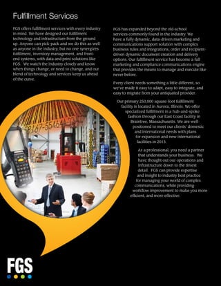 FGS offers fulfillment services with every industry
in mind. We have designed our fulfillment
technology and infrastructure from the ground
up. Anyone can pick-pack and we do this as well
as anyone in the industry, but no one synergizes
fulfillment, inventory management, and front-
end systems, with data and print solutions like
FGS. We watch the industry closely and know
when things change, or need to change, and our
blend of technology and services keep us ahead
of the curve.
FGS has expanded beyond the old-school
services commonly found in the industry. We
have a fully dynamic, data-driven marketing and
communications support solution with complex
business rules and integrations, order and recipient-
driven dynamic document creation and delivery
options. Our fulfillment service has become a full
marketing and compliance communications engine
that provides the means to manage and execute like
never before.
Every client needs something a little different, so
we’ve made it easy to adapt, easy to integrate, and
easy to migrate from your antiquated provider.
Our primary 250,000 square-foot fulfillment
facility is located in Aurora, Illinois. We offer
specialized fulfillment in a hub-and-spoke
fashion through our East Coast facility in
Braintree, Massachusetts. We are well-
positioned to meet our clients’ domestic
and international needs with plans
for expansion and new international
facilities in 2013.
As a professional, you need a partner
that understands your business. We
have thought out our operations and
infrastructure down to the tiniest
detail. FGS can provide expertise
and insight to industry best practice
for managing your world of complex
communications, while providing
workflow improvement to make you more
efficient, and more effective.
Fulfillment Services
 