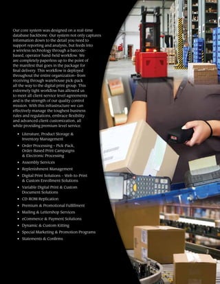 Our core system was designed on a real-time
database backbone. Our system not only captures
information down to the detail you need to
support reporting and analysis, but feeds into
a wireless technology through a barcode-
based, operator hand-held workflow. We
are completely paperless up to the point of
the manifest that goes in the package for
final delivery. This workflow is deployed
throughout the entire organization– from
receiving through warehouse pick-pack
all the way to the digital print group. This
extremely tight workflow has allowed us
to meet all client service level agreements
and is the strength of our quality control
mission. With this infrastructure we can
effectively manage the toughest business
rules and regulations, embrace flexibility
and advanced client customization, all
while providing premium level service.
•	 Literature, Product Storage &
Inventory Management
•	 Order Processing – Pick-Pack,
Order-Based Print Campaigns
& Electronic Processing
•	 Assembly Services
•	 Replenishment Management
•	 Digital Print Solutions – Web-to-Print
& Custom Enrollment Solutions
•	 Variable Digital Print & Custom
Document Solutions
•	 CD-ROM Replication
•	 Premium & Promotional Fulfillment
•	 Mailing & Lettershop Services
•	 eCommerce & Payment Solutions
•	 Dynamic & Custom Kitting
•	 Special Marketing & Promotion Programs
•	 Statements & Confirms
 