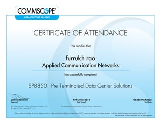 CERTIFICATE OF ATTENDANCE
This certifies that
furrukh rao
Applied Communication Networks
has successfully completed
SP8850 - Pre Terminated Data Center Solutions
James Donovan
Approval
17th June 2016
Date Issued
G622814SA203S
Certificate
BICSI Recognized Continuing Education Credits (CECs)
8 Event ID: OV-COMMS-IL-0715-1
This designation expires three (3) years from the date above
This is a training certificate. On its own, it does not infer or imply membership of the CommScope PartnerPRO™ Program or any other CommScope program. For further details visit www.commscope.com/PartnerPRO.
FM-106729-EN © 2016 CommScope, Inc. All rights reserved.
Powered by TCPDF (www.tcpdf.org)
 