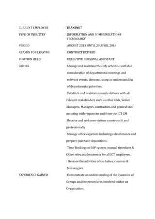 CURRENT EMPLOYER : TRANSNET
TYPE OF INDUSTRY : INFORMATION AND COMMUNICATIONS
TECHNOLOGY
PERIOD : AUGUST 2013 UNTIL 29 APRIL 2016
REASON FOR LEAVING : CONTRACT EXPIRED
POSITION HELD : EXECUTIVE PERSONAL ASSISTANT
DUTIES : Manage and maintain the GMs schedule with due
consideration of departmental meetings and
relevant events, demonstrating an understanding
of departmental priorities.
: Establish and maintain sound relations with all
relevant stakeholders such as other GMs, Senior
Managers, Managers, contractors and general staff
assisting with request to and from the ICT GM
: Receive and welcome visitors courteously and
professionally
: Manage office expenses including refreshments and
prepare purchase requisitions.
: Time Booking on SAP system, manual timesheet &
Other relevant documents for all ICT employees.
: Oversee the activities of tea ladies, cleaners &
Messengers.
EXPERIENCE GAINED : Demonstrate an understanding of the dynamics of
Groups and the procedures involved within an
Organisation.
 