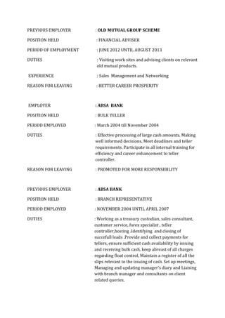PREVIOUS EMPLOYER : OLD MUTUAL GROUP SCHEME
POSITION HELD : FINANCIAL ADVISER
PERIOD OF EMPLOYMENT : JUNE 2012 UNTIL AUGUST 2013
DUTIES : Visiting work sites and advising clients on relevant
old mutual products.
EXPERIENCE : Sales Management and Networking
REASON FOR LEAVING : BETTER CAREER PROSPERITY
EMPLOYER : ABSA BANK
POSITION HELD : BULK TELLER
PERIOD EMPLOYED : March 2004 till November 2004
DUTIES : Effective processing of large cash amounts. Making
well informed decisions, Meet deadlines and teller
requirements. Participate in all internal training for
efficiency and career enhancement to teller
controller.
REASON FOR LEAVING : PROMOTED FOR MORE RESPONSIBILITY
PREVIOUS EMPLOYER : ABSA BANK
POSITION HELD : BRANCH REPRESENTATIVE
PERIOD EMPLOYED : NOVEMBER 2004 UNTIL APRIL 2007
DUTIES : Working as a treasury custodian, sales consultant,
customer service, forex specialist , teller
controller,hosting .Identifying and closing of
succefull leads .Provide and collect payments for
tellers, ensure sufficient cash availability by issuing
and receiving bulk cash, keep abreast of all charges
regarding float control, Maintain a register of all the
slips relevant to the issuing of cash. Set up meetings,
Managing and updating manager’s diary and Liaising
with branch manager and consultants on client
related queries.
 