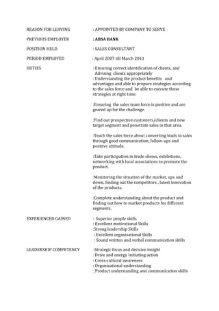 REASON FOR LEAVING : APPOINTED BY COMPANY TO SERVE
PREVIOUS EMPLOYER : ABSA BANK
POSITION HELD : SALES CONSULTANT
PERIOD EMPLOYED : April 2007 till March 2011
DUTIES : Ensuring correct identification of clients, and
Advising clients appropriately
: Understanding the product benefits and
advantages and able to prepare strategies according
to the sales force and be able to execute those
strategies at right time.
:Ensuring the sales team force is positive and are
geared up for the challenge.
:Find out prospective customers/clients and new
target segment and penetrate sales in that area.
:Teach the sales force about converting leads to sales
through good communication, follow-ups and
positive attitude.
:Take participation in trade shows, exhibitions,
networking with local associations to promote the
product.
:Monitoring the situation of the market, ups and
down, finding out the competitors , latest innovation
of the products.
:Complete understanding about the product and
finding out how to market products for different
segments.
EXPERIENCED GAINED : Superior people skills
: Excellent motivational Skills
:Strong leadership Skills
: Excellent organisational Skills
: Sound written and verbal communication skills
LEADERSHIP COMPETENCY :Strategic focus and decisive insight
: Drive and energy Initiating action
: Cross‐cultural awareness
: Organisational understanding
: Product understanding and communication skills
 