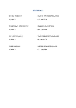 REFERENCES
ZINHLE MSHENGU : BRANCH MANAGER ABSA BANK
CONTACT : 031 504 9604
THULASIZWE MTHIMKHULU : MANAGER OLD MUTUAL
CONTACT : 084 256 9629
SINDISIWE DLAMINI : TRANSNET GENERAL MANAGER
CONTACT : 083 460 9203
SYBIL KGOMARE : SALES & SERVICES MANAGER
CONTACT : 072 746 4819
 