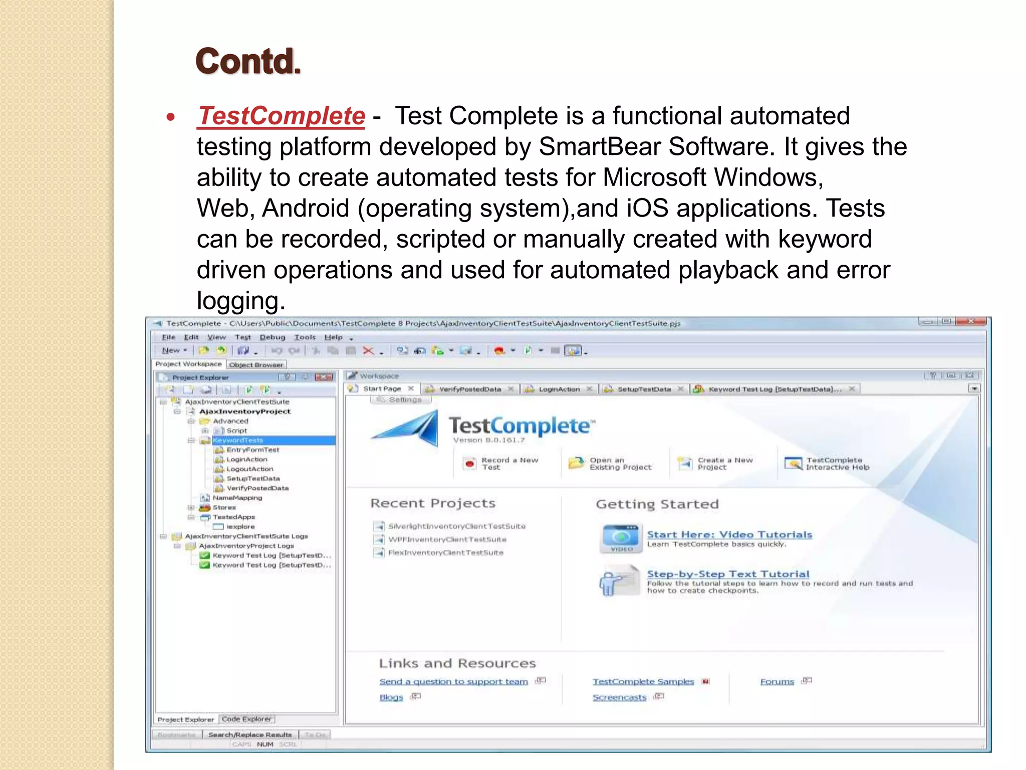  TestComplete - Test Complete is a functional automated
testing platform developed by SmartBear Software. It gives the
ability to create automated tests for Microsoft Windows,
Web, Android (operating system),and iOS applications. Tests
can be recorded, scripted or manually created with keyword
driven operations and used for automated playback and error
logging.
 