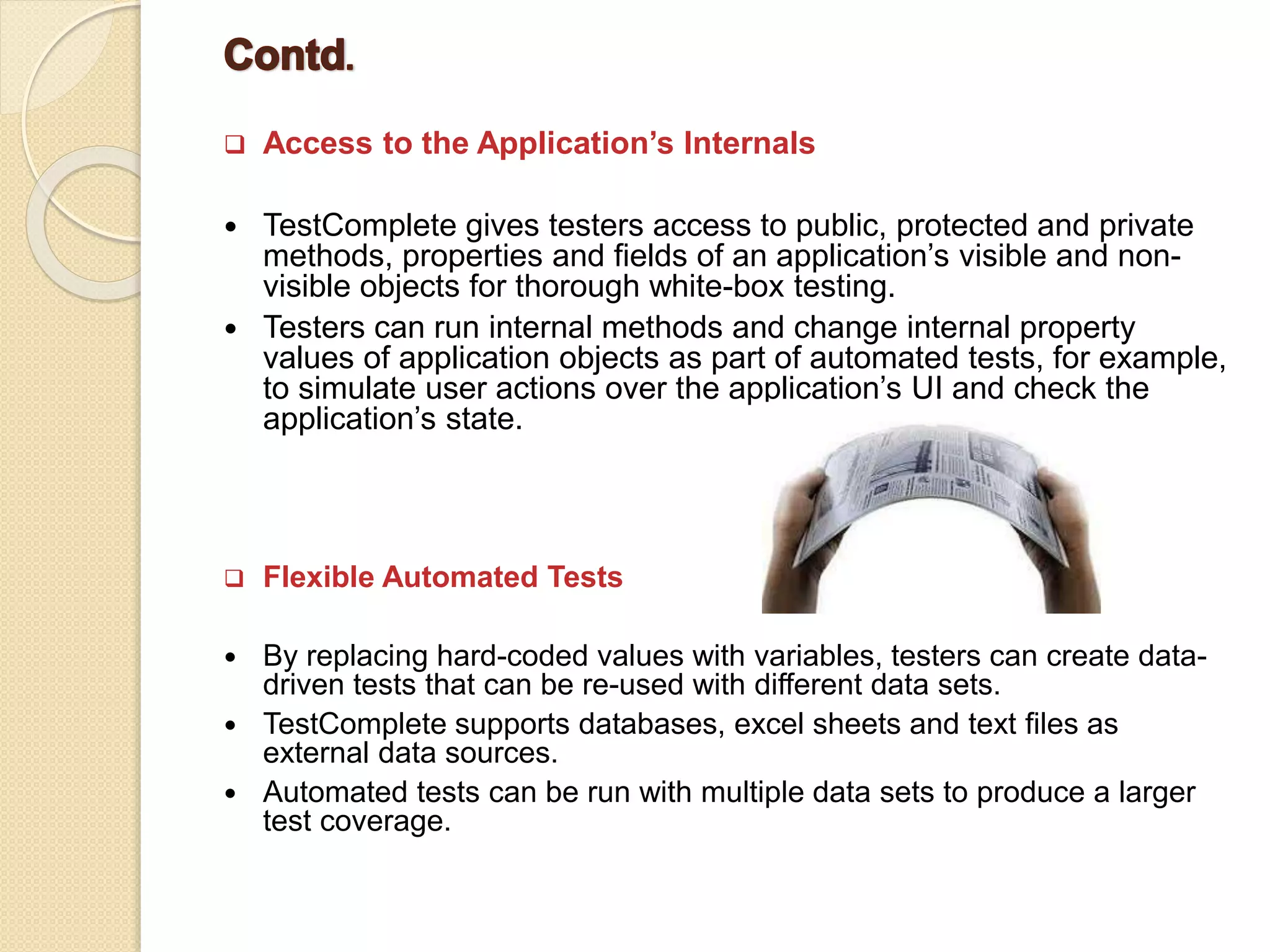  Access to the Application’s Internals
 TestComplete gives testers access to public, protected and private
methods, properties and fields of an application’s visible and non-
visible objects for thorough white-box testing.
 Testers can run internal methods and change internal property
values of application objects as part of automated tests, for example,
to simulate user actions over the application’s UI and check the
application’s state.
 Flexible Automated Tests
 By replacing hard-coded values with variables, testers can create data-
driven tests that can be re-used with different data sets.
 TestComplete supports databases, excel sheets and text files as
external data sources.
 Automated tests can be run with multiple data sets to produce a larger
test coverage.
 