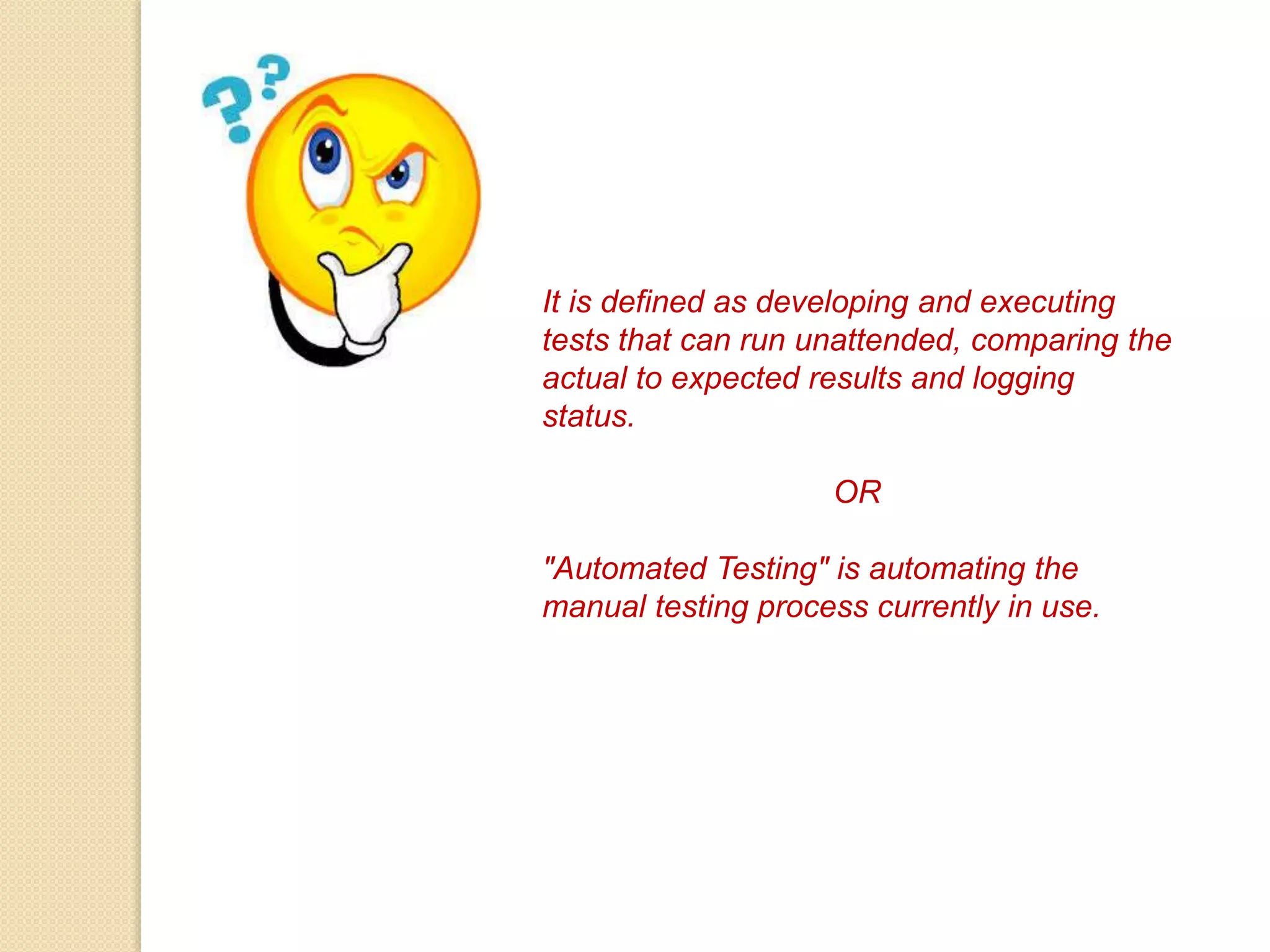 It is defined as developing and executing
tests that can run unattended, comparing the
actual to expected results and logging
status.
OR
"Automated Testing" is automating the
manual testing process currently in use.
 