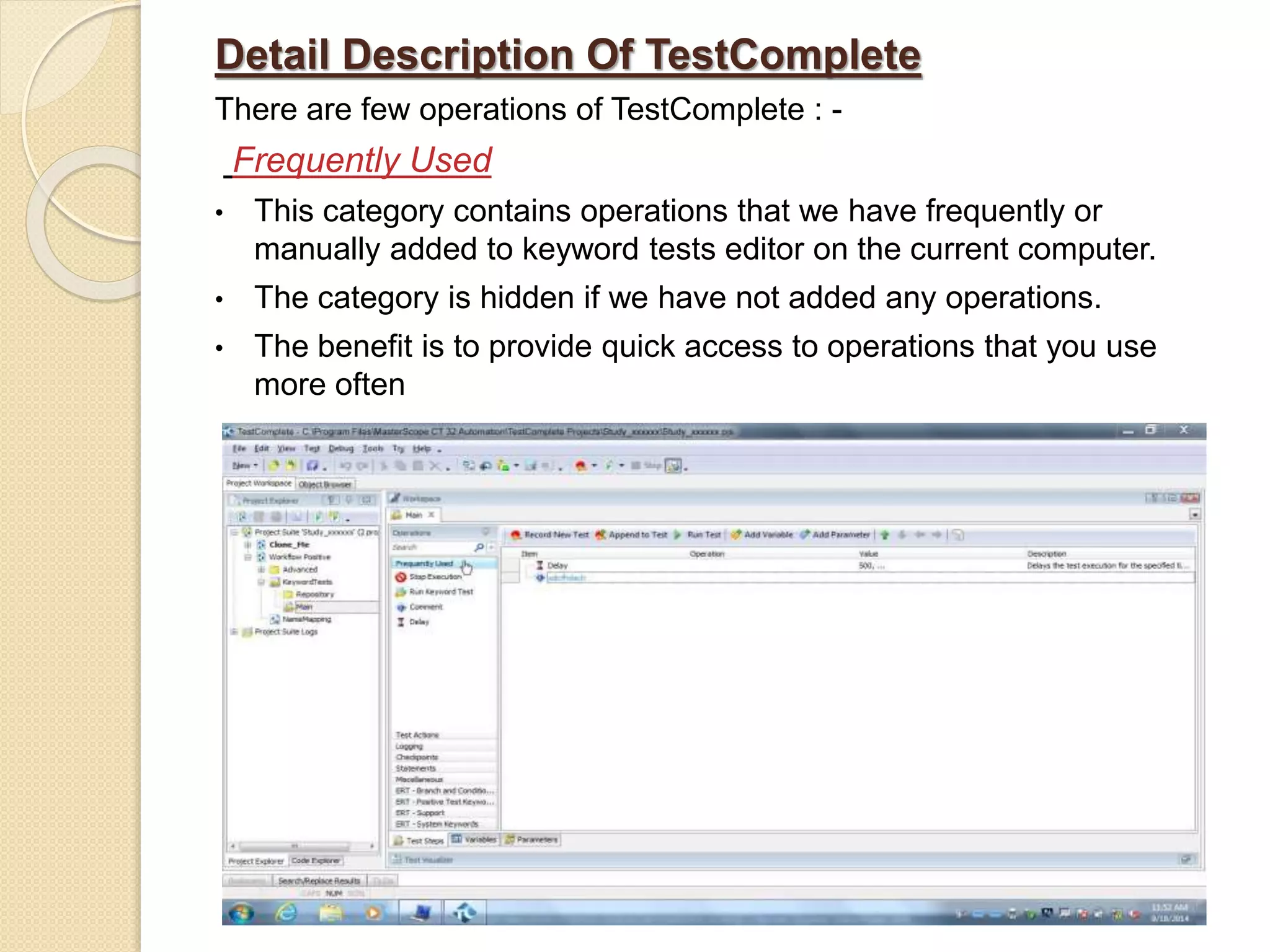 Detail Description Of TestComplete
There are few operations of TestComplete : -
Frequently Used
• This category contains operations that we have frequently or
manually added to keyword tests editor on the current computer.
• The category is hidden if we have not added any operations.
• The benefit is to provide quick access to operations that you use
more often
 