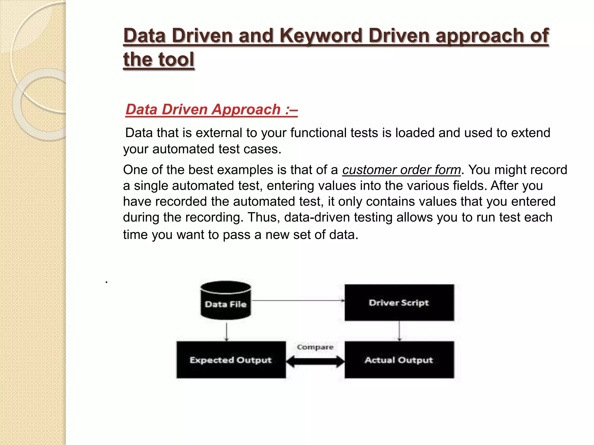 Data Driven and Keyword Driven approach of
the tool
Data Driven Approach :–
Data that is external to your functional tests is loaded and used to extend
your automated test cases.
One of the best examples is that of a customer order form. You might record
a single automated test, entering values into the various fields. After you
have recorded the automated test, it only contains values that you entered
during the recording. Thus, data-driven testing allows you to run test each
time you want to pass a new set of data.
.
 