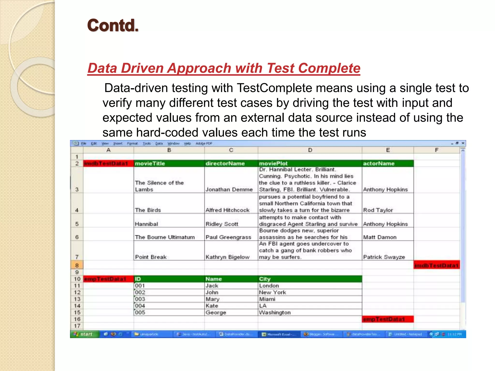 Data Driven Approach with Test Complete
Data-driven testing with TestComplete means using a single test to
verify many different test cases by driving the test with input and
expected values from an external data source instead of using the
same hard-coded values each time the test runs
 