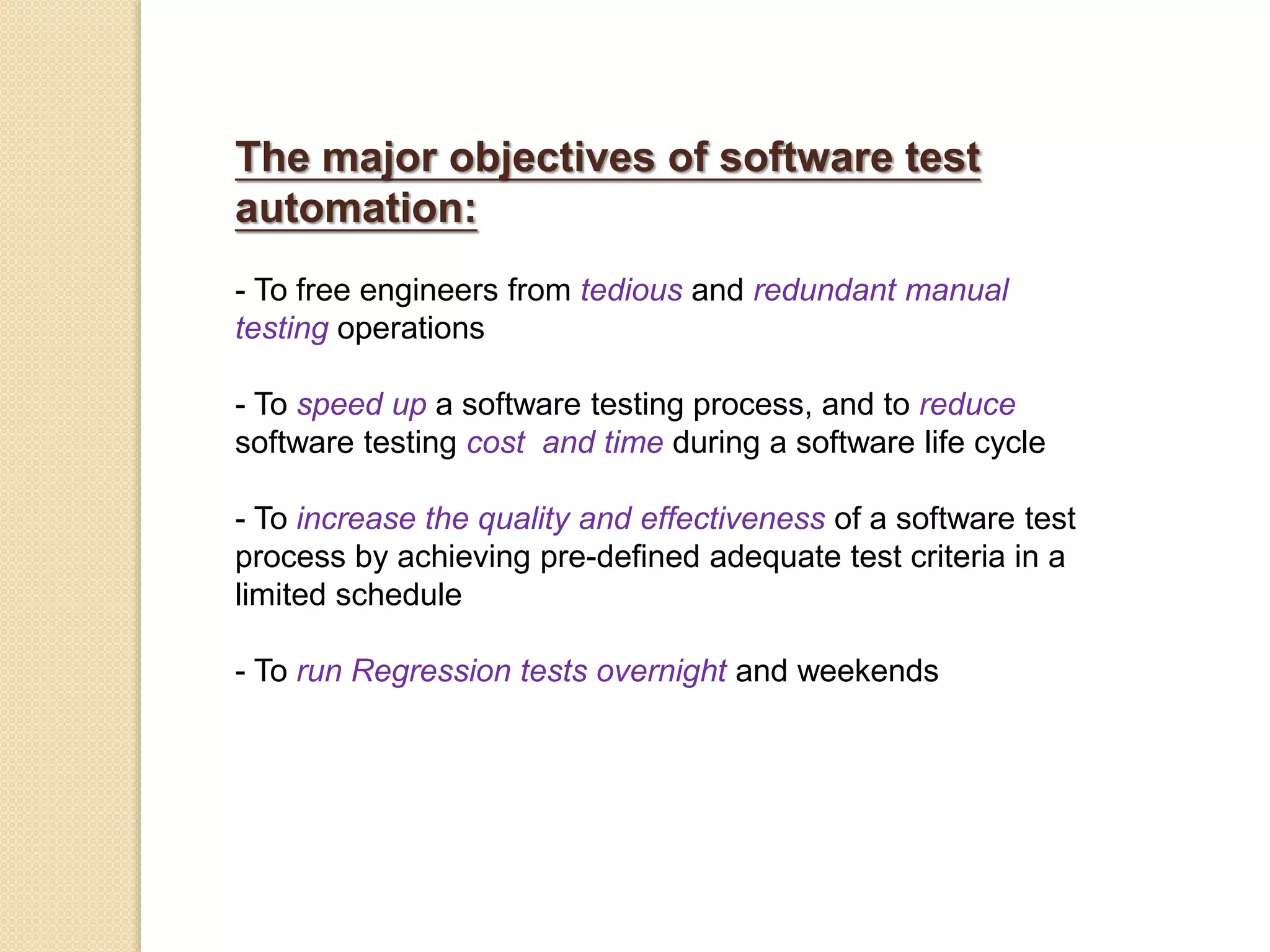 The major objectives of software test
automation:
- To free engineers from tedious and redundant manual
testing operations
- To speed up a software testing process, and to reduce
software testing cost and time during a software life cycle
- To increase the quality and effectiveness of a software test
process by achieving pre-defined adequate test criteria in a
limited schedule
- To run Regression tests overnight and weekends
 