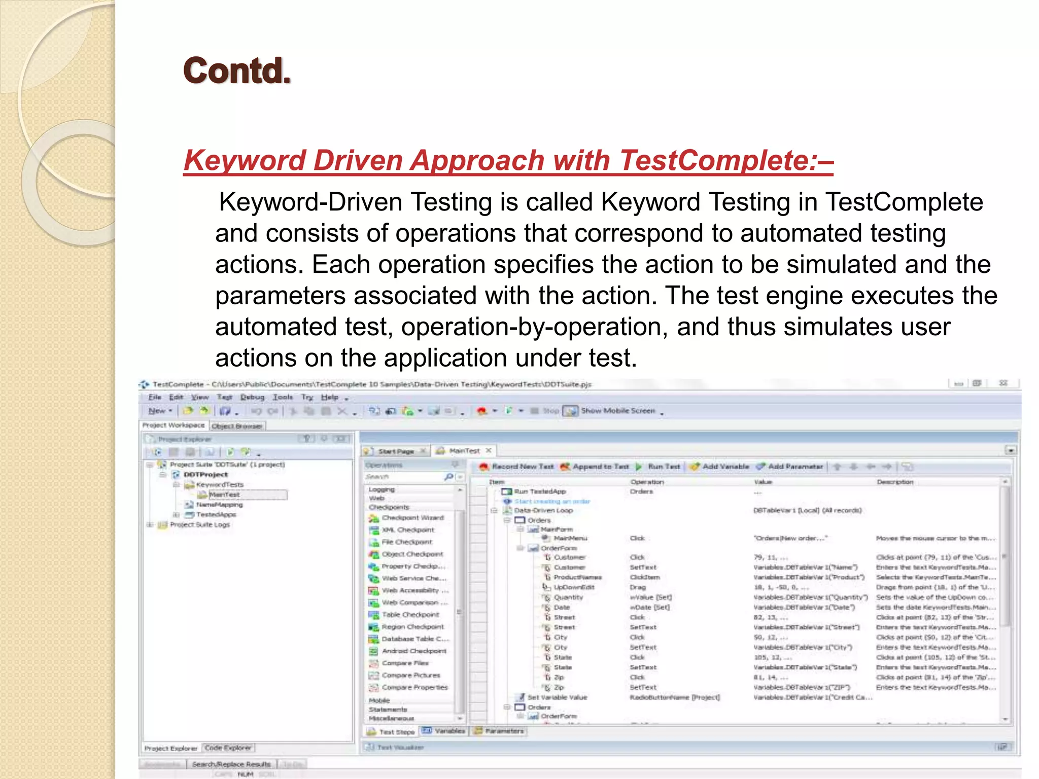 Keyword Driven Approach with TestComplete:–
Keyword-Driven Testing is called Keyword Testing in TestComplete
and consists of operations that correspond to automated testing
actions. Each operation specifies the action to be simulated and the
parameters associated with the action. The test engine executes the
automated test, operation-by-operation, and thus simulates user
actions on the application under test.
 