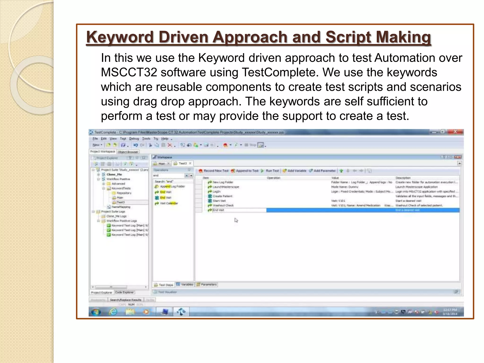 Keyword Driven Approach and Script Making
In this we use the Keyword driven approach to test Automation over
MSCCT32 software using TestComplete. We use the keywords
which are reusable components to create test scripts and scenarios
using drag drop approach. The keywords are self sufficient to
perform a test or may provide the support to create a test.
 